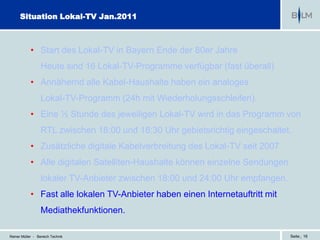 Situation Lokal-TV Jan.2011



            • Start des Lokal-TV in Bayern Ende der 80er Jahre
                  Heute sind 16 Lokal-TV-Programme verfügbar (fast überall)
            • Annähernd alle Kabel-Haushalte haben ein analoges
                  Lokal-TV-Programm (24h mit Wiederholungsschleifen).
            • Eine ½ Stunde des jeweiligen Lokal-TV wird in das Programm von
                  RTL zwischen 18:00 und 18:30 Uhr gebietsrichtig eingeschaltet.
            • Zusätzliche digitale Kabelverbreitung des Lokal-TV seit 2007
            • Alle digitalen Satelliten-Haushalte können einzelne Sendungen
                  lokaler TV-Anbieter zwischen 18:00 und 24:00 Uhr empfangen.
            • Fast alle lokalen TV-Anbieter haben einen Internetauftritt mit
                  Mediathekfunktionen.

Reiner Müller - Bereich Technik                                                 Seite | 16
 