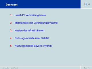 Übersicht



              1. Lokal-TV Verbreitung heute

              2. Marktanteile der Verbreitungssysteme

              3. Kosten der Infrastrukturen

              4. Nutzungsmodelle über Satellit

              5. Nutzungsmodell Bayern (Hybrid)




Reiner Müller - Bereich Technik                         Seite | 2
 