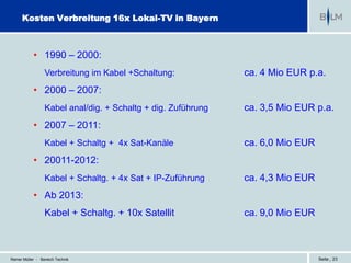 Kosten Verbreitung 16x Lokal-TV in Bayern



            • 1990 – 2000:
                  Verbreitung im Kabel +Schaltung:             ca. 4 Mio EUR p.a.
            • 2000 – 2007:
                  Kabel anal/dig. + Schaltg + dig. Zuführung   ca. 3,5 Mio EUR p.a.
            • 2007 – 2011:
                  Kabel + Schaltg + 4x Sat-Kanäle              ca. 6,0 Mio EUR
            • 20011-2012:
                  Kabel + Schaltg. + 4x Sat + IP-Zuführung     ca. 4,3 Mio EUR
            • Ab 2013:
                  Kabel + Schaltg. + 10x Satellit              ca. 9,0 Mio EUR



Reiner Müller - Bereich Technik                                                  Seite | 23
 