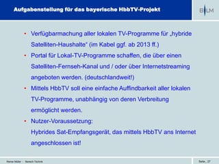 Aufgabenstellung für das bayerische HbbTV-Projekt



              • Verfügbarmachung aller lokalen TV-Programme für „hybride
                    Satelliten-Haushalte“ (im Kabel ggf. ab 2013 ff.)
              • Portal für Lokal-TV-Programme schaffen, die über einen
                    Satelliten-Fernseh-Kanal und / oder über Internetstreaming
                    angeboten werden. (deutschlandweit!)
              • Mittels HbbTV soll eine einfache Auffindbarkeit aller lokalen
                    TV-Programme, unabhängig von deren Verbreitung
                    ermöglicht werden.
              • Nutzer-Voraussetzung:
                    Hybrides Sat-Empfangsgerät, das mittels HbbTV ans Internet
                    angeschlossen ist!

Reiner Müller - Bereich Technik                                                  Seite | 27
 