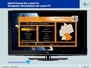 HbbTV-Portal für Lokal-TV:
          Navigation Bundesland mit Lokal-TV




                                           weiter:   < ok >




          Lokal TV Portal / Entwurf bmt

Reiner Müller - Bereich Technik                               Seite | 29
 