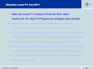 Situation Lokal-TV Jan.2011



            • Start des Lokal-TV in Bayern Ende der 80er Jahre.
                  Heute sind 16 Lokal-TV-Programme verfügbar (fast überall)
            • Annähernd alle Kabel-Haushalte haben ein analoges
                  Lokal-TV-Programm (24h mit Wiederholungsschleifen).
            • Eine ½ Stunde des jeweiligen Lokal-TV wird in das Programm von
                  RTL zwischen 18:00 und 18:30 Uhr gebietsrichtig eingeschaltet.
            • Zusätzliche digitale Kabelverbreitung des Lokal-TV seit 2007
            • Alle digitalen Satelliten-Haushalte können einzelne Sendungen
                  lokaler TV-Anbieter zwischen 18:00 und 24:00 Uhr empfangen.
            • Fast alle lokalen TV-Anbieter haben einen Internetauftritt mit
                  Mediathekfunktionen.

Reiner Müller - Bereich Technik                                                    Seite | 3
 