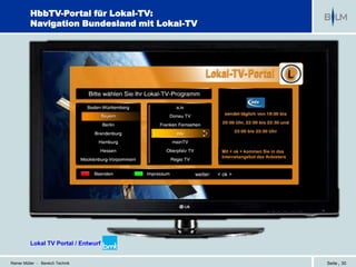 HbbTV-Portal für Lokal-TV:
          Navigation Bundesland mit Lokal-TV




                                                      Mit < ok > kommen Sie in das
                                                      Internetangebot des Anbieters


                                           weiter:   < ok >




          Lokal TV Portal / Entwurf bmt


Reiner Müller - Bereich Technik                                                       Seite | 30
 