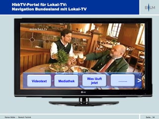HbbTV-Portal für Lokal-TV:
        Navigation Bundesland mit Lokal-TV




                                                          Was läuft
                                  Videotext   Mediathek     jetzt
                                                                      ……..   >



Reiner Müller - Bereich Technik                                                  Seite | 34
 