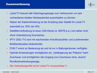 Zusammenfassung


       • Lokal-TV braucht alle Übertragungswege zum Verbraucher um sein
             vorhandenes lokales Werbepotential ausschöpfen zu können.
       • Neben der Kabelverbreitung ist der Empfang über Satellit für Lokal-TV
             essentiell (ca. 50% der HH).
       • Satellitenverbreitung ist teuer (24h-Kanal ca. 900T€ p.a.) und daher nicht
             ohne Unterstützung finanzierbar.
       • IPTV (DSL-TV) wird mit wachsenden Anschlusszahlen und zunehmenden
             Breitbandausbau bedeutender.
       • DVB-T nimmt an Bedeutung ab und ist nur in Ballungsräumen verfügbar.
       • Hybride Anwendungen ermöglichen ein „Verlängerung der Präsenz“ beim
             Zuschauer und ermöglichen den Zugang zum Zuschauer ohne „teuere“
             Rundfunkverbreitungswege.
       • Der Verbreitungs-Mix ist für Lokal-TV unverzichtbar !!

Reiner Müller - Bereich Technik                                                   Seite | 36
 