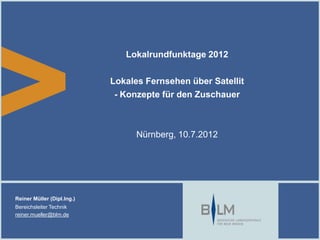 Lokalrundfunktage 2012

                            Lokales Fernsehen über Satellit
                             - Konzepte für den Zuschauer



                                  Nürnberg, 10.7.2012




Reiner Müller (Dipl.Ing.)
Bereichsleiter Technik
reiner.mueller@blm.de
 