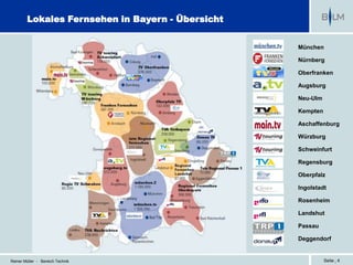 Lokales Fernsehen in Bayern - Übersicht


                                                  München

                                                  Nürnberg

                                                  Oberfranken

                                                  Augsburg

                                                  Neu-Ulm

                                                  Kempten

                                                  Aschaffenburg

                                                  Würzburg

                                                  Schweinfurt

                                                  Regensburg

                                                  Oberpfalz

                                                  Ingolstadt

                                                  Rosenheim

                                                  Landshut

                                                  Passau

                                                  Deggendorf


Reiner Müller - Bereich Technik                             Seite | 4
 