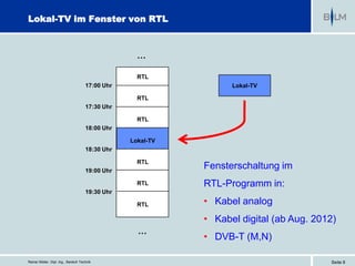 Lokal-TV im Fenster von RTL



                                                    …

                                                    RTL
                                      17:00 Uhr                    Lokal-TV

                                                    RTL
                                      17:30 Uhr

                                                    RTL
                                      18:00 Uhr

                                                  Lokal-TV
                                      18:30 Uhr

                                                    RTL
                                      19:00 Uhr
                                                             Fensterschaltung im
                                                    RTL      RTL-Programm in:
                                      19:30 Uhr

                                                    RTL      • Kabel analog
                                                             • Kabel digital (ab Aug. 2012)
                                                    …
                                                             • DVB-T (M,N)

Reiner Müller, Dipl. Ing., Bereich Technik                                               Seite 8
 