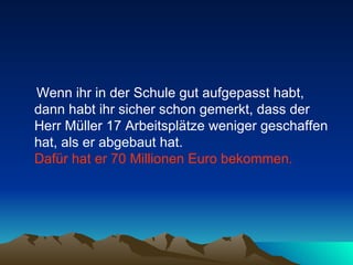 Wenn ihr in der Schule gut aufgepasst habt, dann habt ihr sicher schon gemerkt, dass der Herr Müller 17 Arbeitsplätze weniger geschaffen hat, als er abgebaut hat.  Dafür hat er 70 Millionen Euro bekommen.   