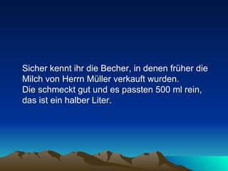 Sicher kennt ihr die Becher, in denen früher die Milch von Herrn Müller verkauft wurden.  Die schmeckt gut und es passten 500 ml rein, das ist ein halber Liter. 