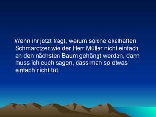 Wenn ihr jetzt fragt, warum solche ekelhaften Schmarotzer wie der Herr Müller nicht einfach an den nächsten Baum gehängt werden, dann muss ich euch sagen, dass man so etwas einfach nicht tut.  