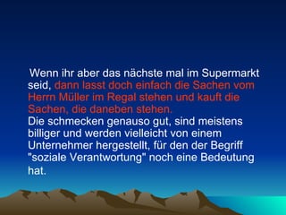Wenn ihr aber das nächste mal im Supermarkt seid,  dann lasst doch einfach die Sachen vom Herrn Müller im Regal stehen und kauft die Sachen, die daneben stehen.   Die schmecken genauso gut, sind meistens billiger und werden vielleicht von einem Unternehmer hergestellt, für den der Begriff "soziale Verantwortung" noch eine Bedeutung hat.   
