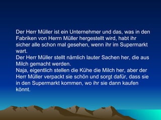 Der Herr Müller ist ein Unternehmer und das, was in den Fabriken von Herrn Müller hergestellt wird, habt ihr sicher alle schon mal gesehen, wenn ihr im Supermarkt wart.  Der Herr Müller stellt nämlich lauter Sachen her, die aus Milch gemacht werden.  Naja, eigentlich stellen die Kühe die Milch her, aber der Herr Müller verpackt sie schön und sorgt dafür, dass sie in den Supermarkt kommen, wo ihr sie dann kaufen könnt.  