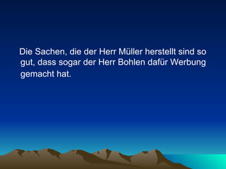 Die Sachen, die der Herr Müller herstellt sind so gut, dass sogar der Herr Bohlen dafür Werbung gemacht hat.   