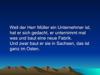 Weil der Herr Müller ein Unternehmer ist, hat er sich gedacht, er unternimmt mal was und baut eine neue Fabrik.  Und zwar baut er sie in Sachsen, das ist ganz im Osten.  
