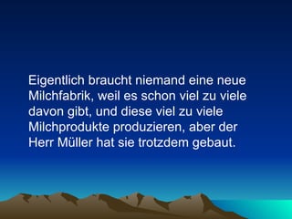 Eigentlich braucht niemand eine neue Milchfabrik, weil es schon viel zu viele davon gibt, und diese viel zu viele Milchprodukte produzieren, aber der  Herr Müller hat sie trotzdem gebaut. 
