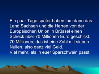 Ein paar Tage später haben ihm dann das Land Sachsen und die Herren von der Europäischen Union in Brüssel einen Scheck über 70 Millionen Euro geschickt. 70 Millionen, das ist eine Zahl mit sieben Nullen, also ganz viel Geld.  Viel mehr, als in euer Sparschwein passt.  