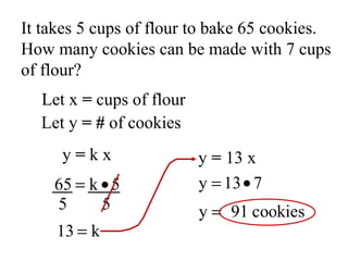 It takes 5 cups of flour to bake 65 cookies. How many cookies can be made with 7 cups of flour? Let x  =  cups of flour Let y  =   #  of cookies 5  5 y  =  k x y  =  13 x 