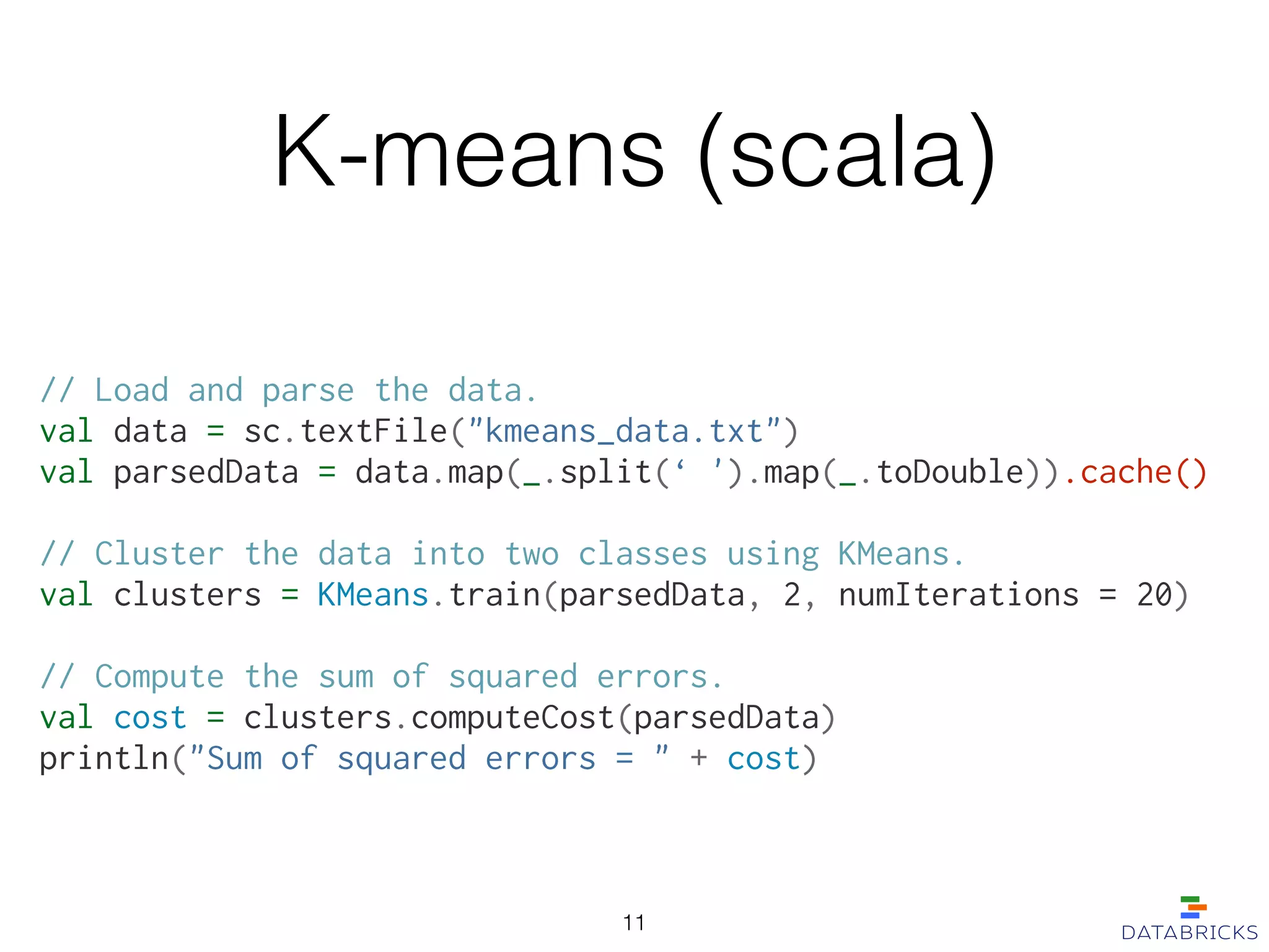 K-means (scala)
// Load and parse the data.
val data = sc.textFile("kmeans_data.txt")
val parsedData = data.map(_.split(‘ ').map(_.toDouble)).cache()
!
// Cluster the data into two classes using KMeans.
val clusters = KMeans.train(parsedData, 2, numIterations = 20)
!
// Compute the sum of squared errors.
val cost = clusters.computeCost(parsedData)
println("Sum of squared errors = " + cost)
11
 
