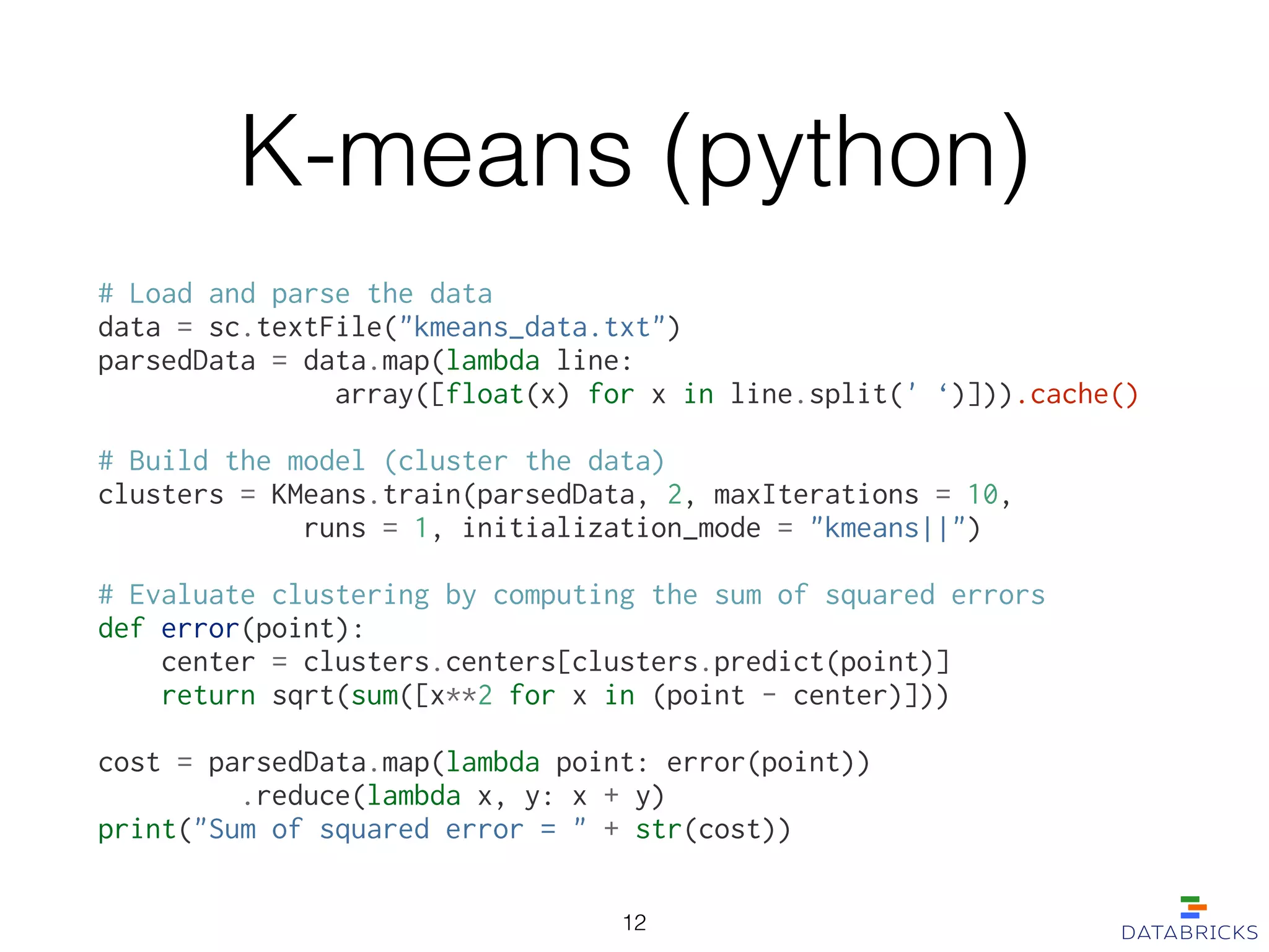 K-means (python)
# Load and parse the data
data = sc.textFile("kmeans_data.txt")
parsedData = data.map(lambda line:
array([float(x) for x in line.split(' ‘)])).cache()
!
# Build the model (cluster the data)
clusters = KMeans.train(parsedData, 2, maxIterations = 10,
runs = 1, initialization_mode = "kmeans||")
!
# Evaluate clustering by computing the sum of squared errors
def error(point):
center = clusters.centers[clusters.predict(point)]
return sqrt(sum([x**2 for x in (point - center)]))
!
cost = parsedData.map(lambda point: error(point))
.reduce(lambda x, y: x + y)
print("Sum of squared error = " + str(cost))
12
 
