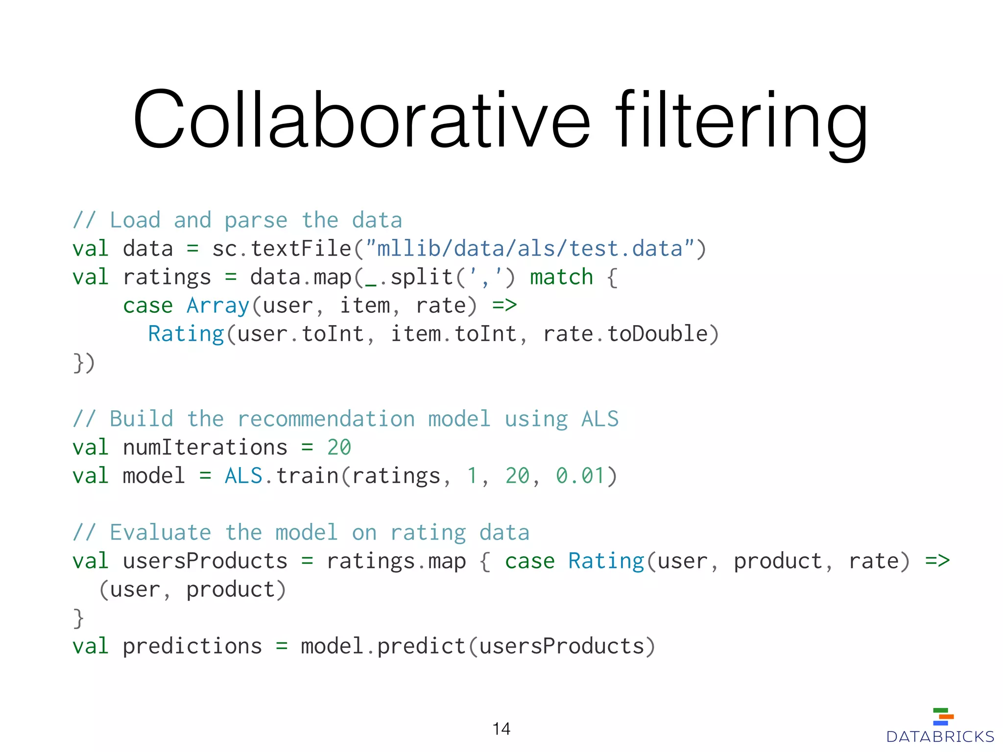 Collaborative ﬁltering
// Load and parse the data
val data = sc.textFile("mllib/data/als/test.data")
val ratings = data.map(_.split(',') match {
case Array(user, item, rate) =>
Rating(user.toInt, item.toInt, rate.toDouble)
})
!
// Build the recommendation model using ALS
val numIterations = 20
val model = ALS.train(ratings, 1, 20, 0.01)
!
// Evaluate the model on rating data
val usersProducts = ratings.map { case Rating(user, product, rate) =>
(user, product)
}
val predictions = model.predict(usersProducts)
14
 