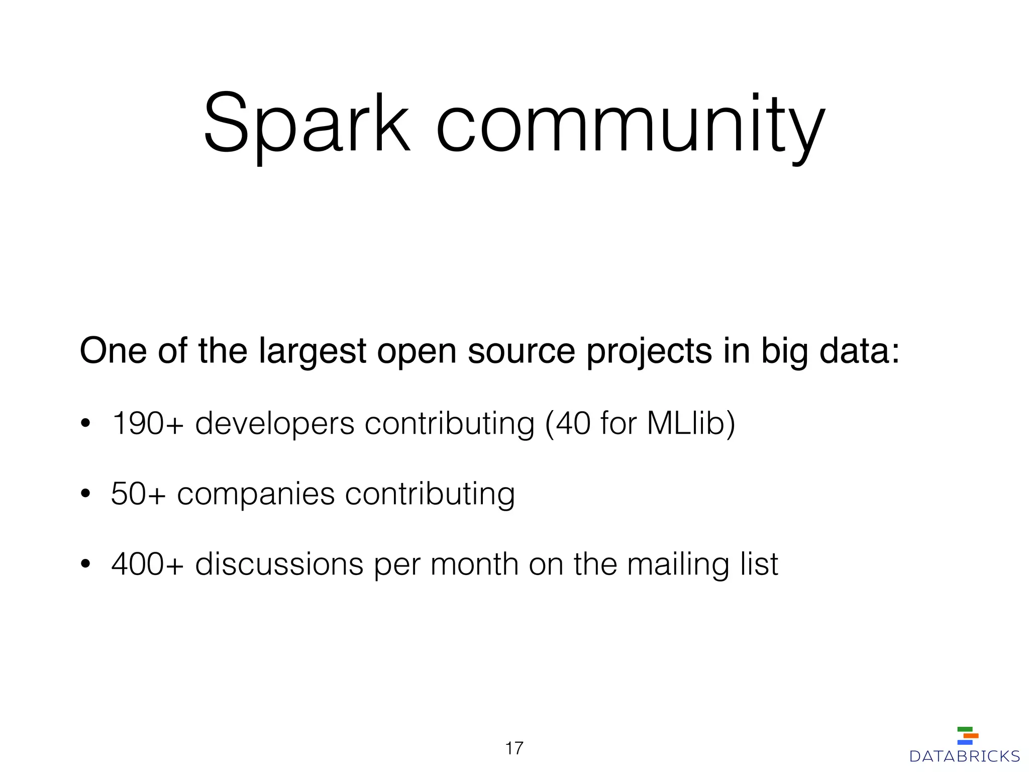 Spark community
One of the largest open source projects in big data:!
• 190+ developers contributing (40 for MLlib)
• 50+ companies contributing
• 400+ discussions per month on the mailing list
17
 