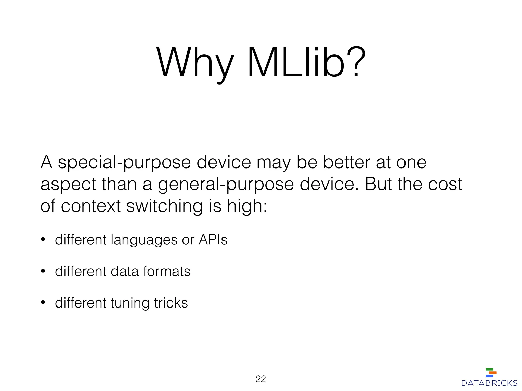 Why MLlib?
A special-purpose device may be better at one
aspect than a general-purpose device. But the cost
of context switching is high:
• different languages or APIs
• different data formats
• different tuning tricks
22
 