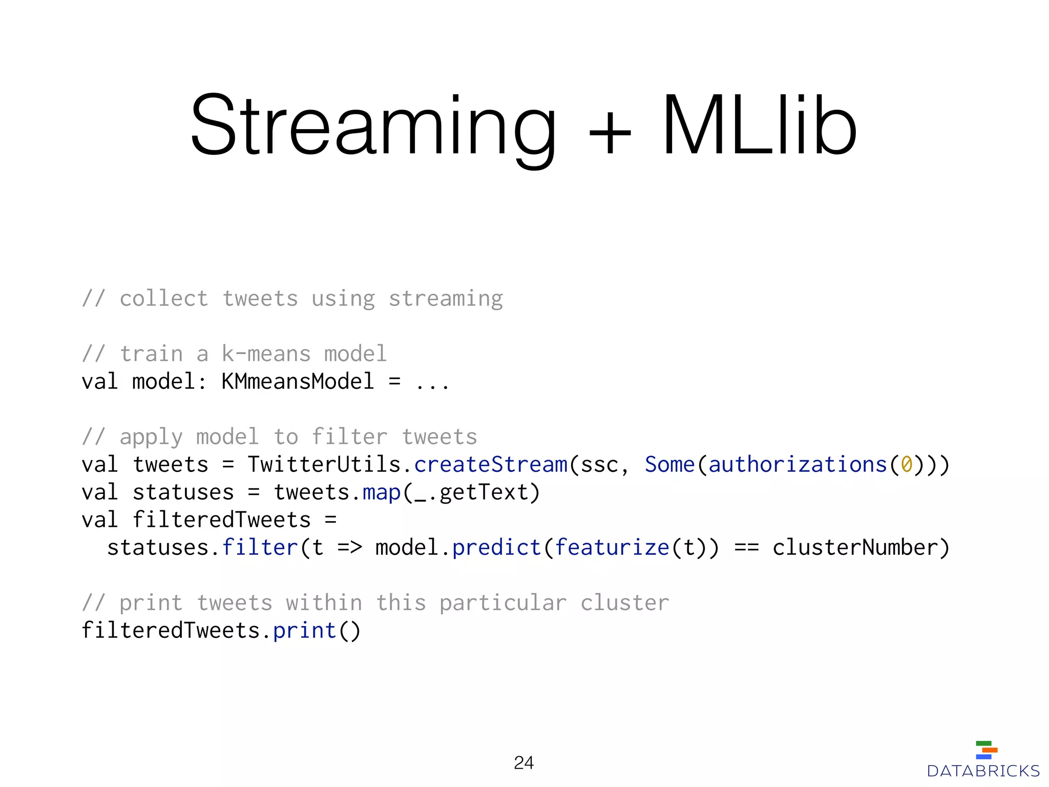 Streaming + MLlib
// collect tweets using streaming
!
// train a k-means model
val model: KMmeansModel = ...
!
// apply model to filter tweets
val tweets = TwitterUtils.createStream(ssc, Some(authorizations(0)))
val statuses = tweets.map(_.getText)
val filteredTweets =
statuses.filter(t => model.predict(featurize(t)) == clusterNumber)
!
// print tweets within this particular cluster
filteredTweets.print()
24
 