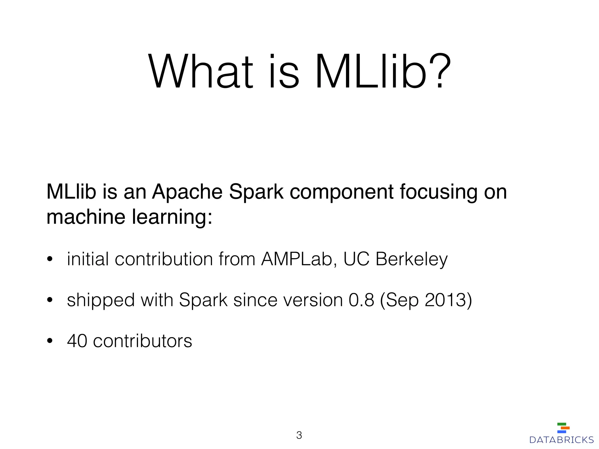 What is MLlib?
MLlib is an Apache Spark component focusing on
machine learning:!
• initial contribution from AMPLab, UC Berkeley
• shipped with Spark since version 0.8 (Sep 2013)
• 40 contributors
3
 
