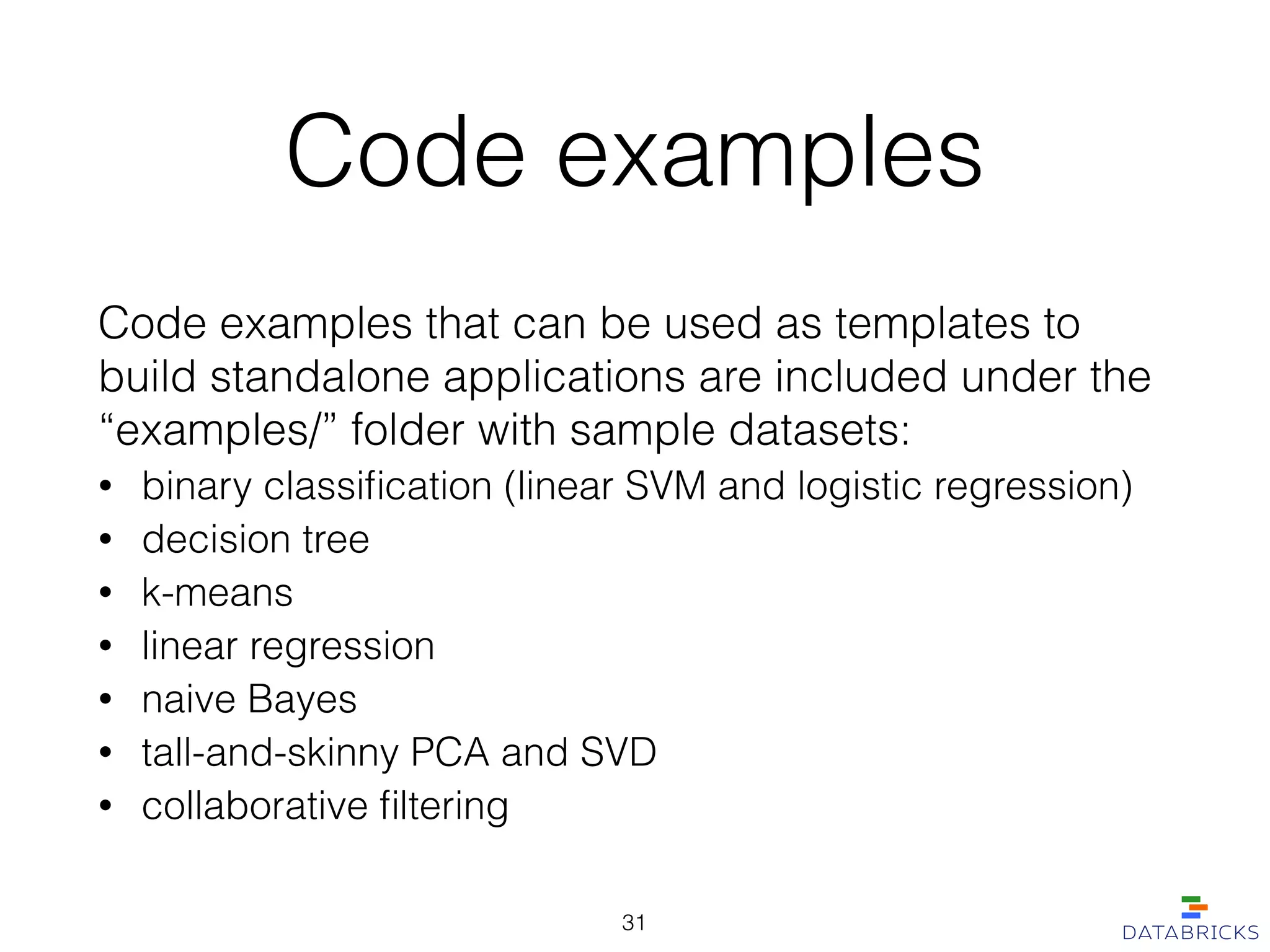 Code examples
Code examples that can be used as templates to
build standalone applications are included under the
“examples/” folder with sample datasets:
• binary classiﬁcation (linear SVM and logistic regression)
• decision tree
• k-means
• linear regression
• naive Bayes
• tall-and-skinny PCA and SVD
• collaborative ﬁltering
31
 