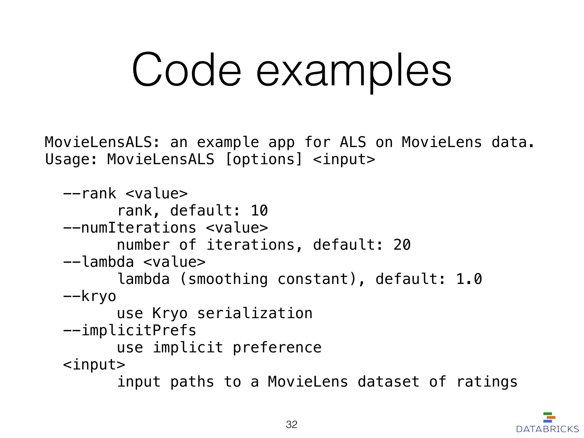 Code examples
MovieLensALS: an example app for ALS on MovieLens data.
Usage: MovieLensALS [options] <input>
!
--rank <value>
rank, default: 10
--numIterations <value>
number of iterations, default: 20
--lambda <value>
lambda (smoothing constant), default: 1.0
--kryo
use Kryo serialization
--implicitPrefs
use implicit preference
<input>
input paths to a MovieLens dataset of ratings
32
 