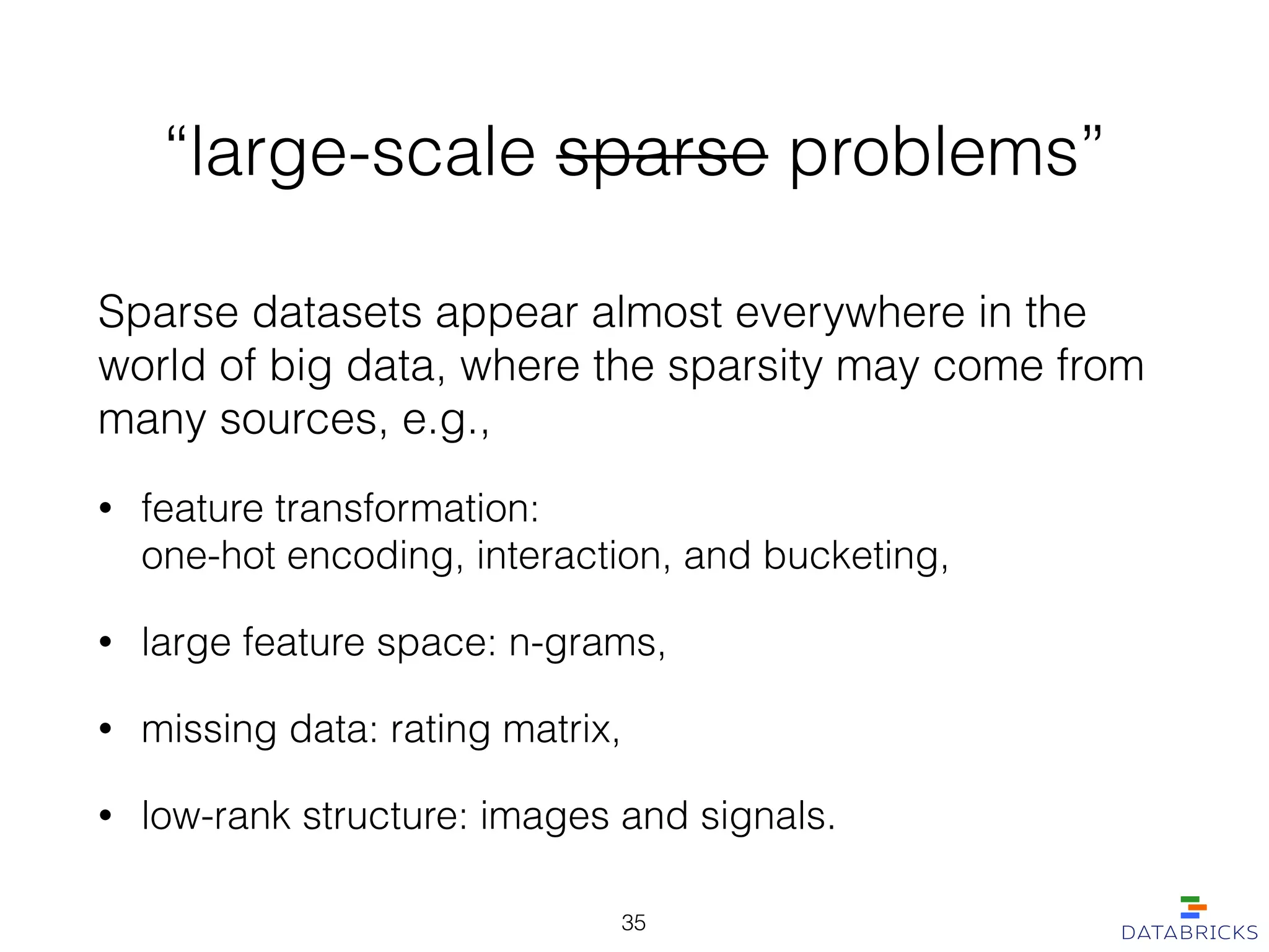 “large-scale sparse problems”
Sparse datasets appear almost everywhere in the
world of big data, where the sparsity may come from
many sources, e.g.,
• feature transformation:  
one-hot encoding, interaction, and bucketing,
• large feature space: n-grams,
• missing data: rating matrix,
• low-rank structure: images and signals.
35
 