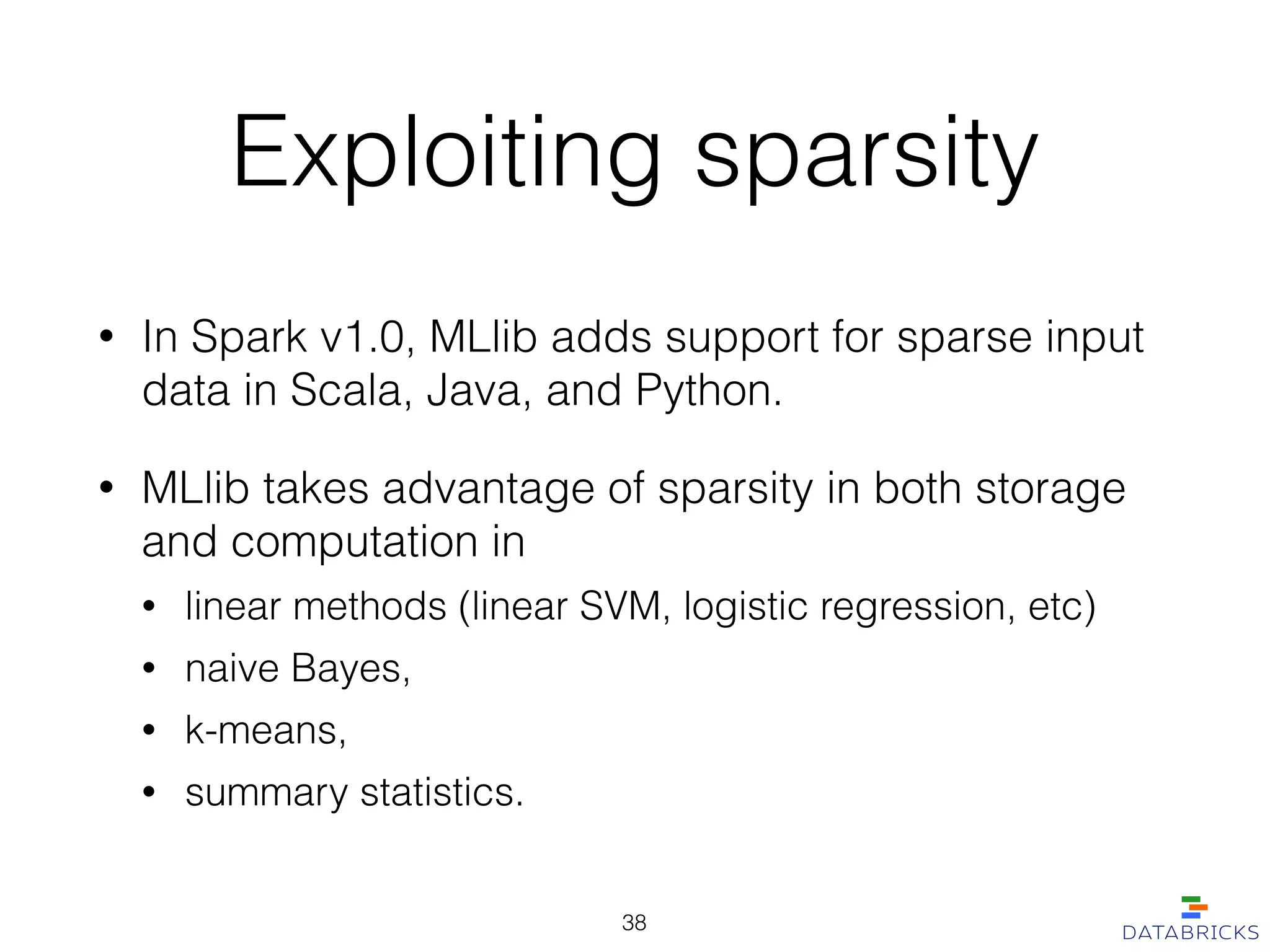 Exploiting sparsity
• In Spark v1.0, MLlib adds support for sparse input
data in Scala, Java, and Python.
• MLlib takes advantage of sparsity in both storage
and computation in
• linear methods (linear SVM, logistic regression, etc)
• naive Bayes,
• k-means,
• summary statistics.
38
 