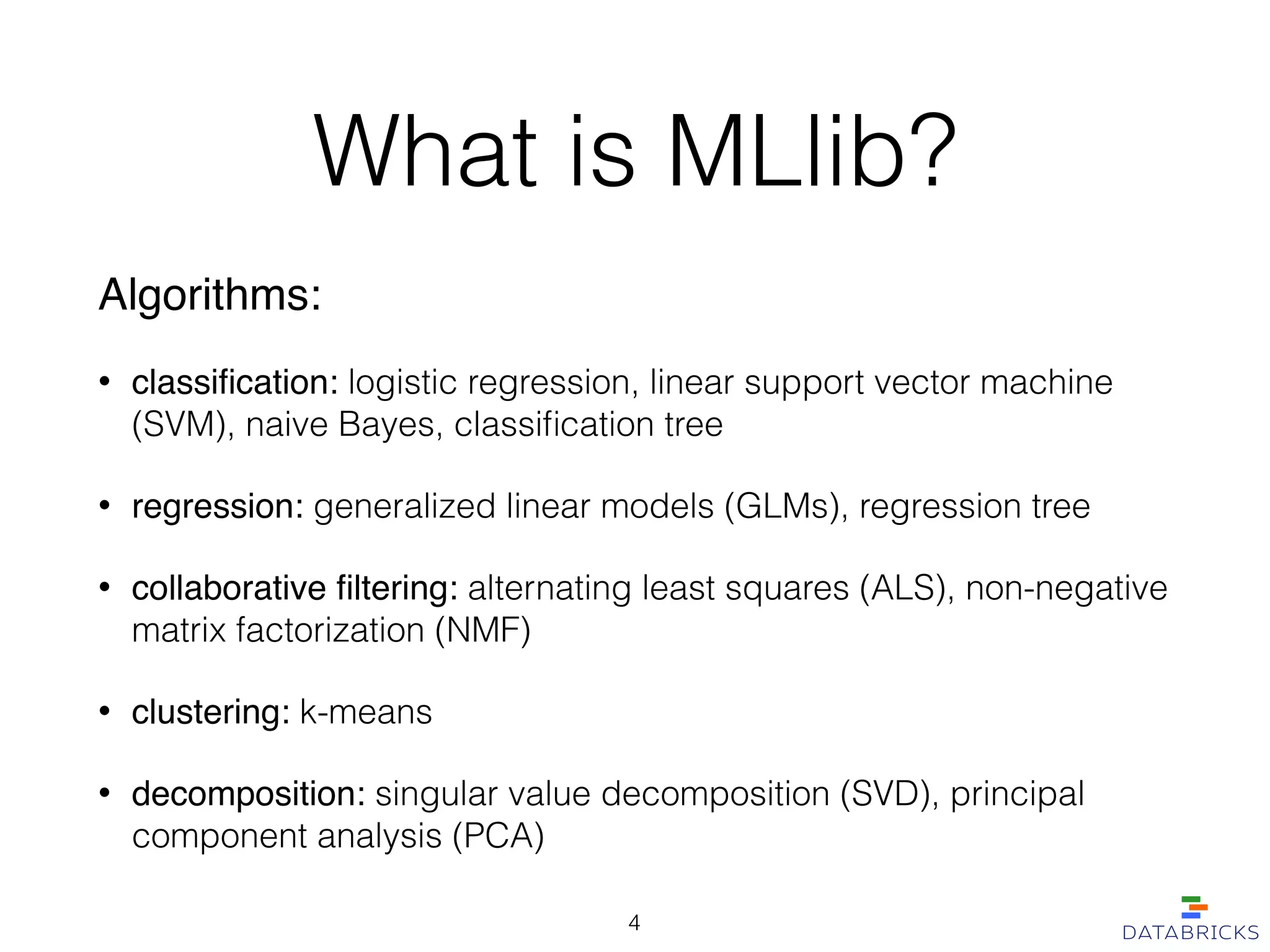 What is MLlib?
Algorithms:!
• classiﬁcation: logistic regression, linear support vector machine
(SVM), naive Bayes, classiﬁcation tree
• regression: generalized linear models (GLMs), regression tree
• collaborative ﬁltering: alternating least squares (ALS), non-negative
matrix factorization (NMF)
• clustering: k-means
• decomposition: singular value decomposition (SVD), principal
component analysis (PCA)
4
 
