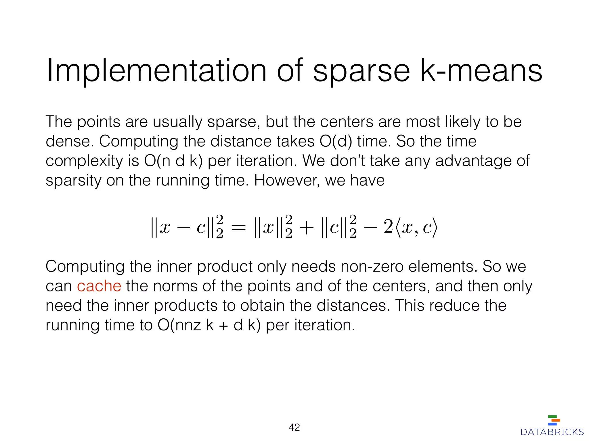 Implementation of sparse k-means
The points are usually sparse, but the centers are most likely to be
dense. Computing the distance takes O(d) time. So the time
complexity is O(n d k) per iteration. We don’t take any advantage of
sparsity on the running time. However, we have
kx ck2
2 = kxk2
2 + kck2
2 2hx, ci
Computing the inner product only needs non-zero elements. So we
can cache the norms of the points and of the centers, and then only
need the inner products to obtain the distances. This reduce the
running time to O(nnz k + d k) per iteration.
42
 
