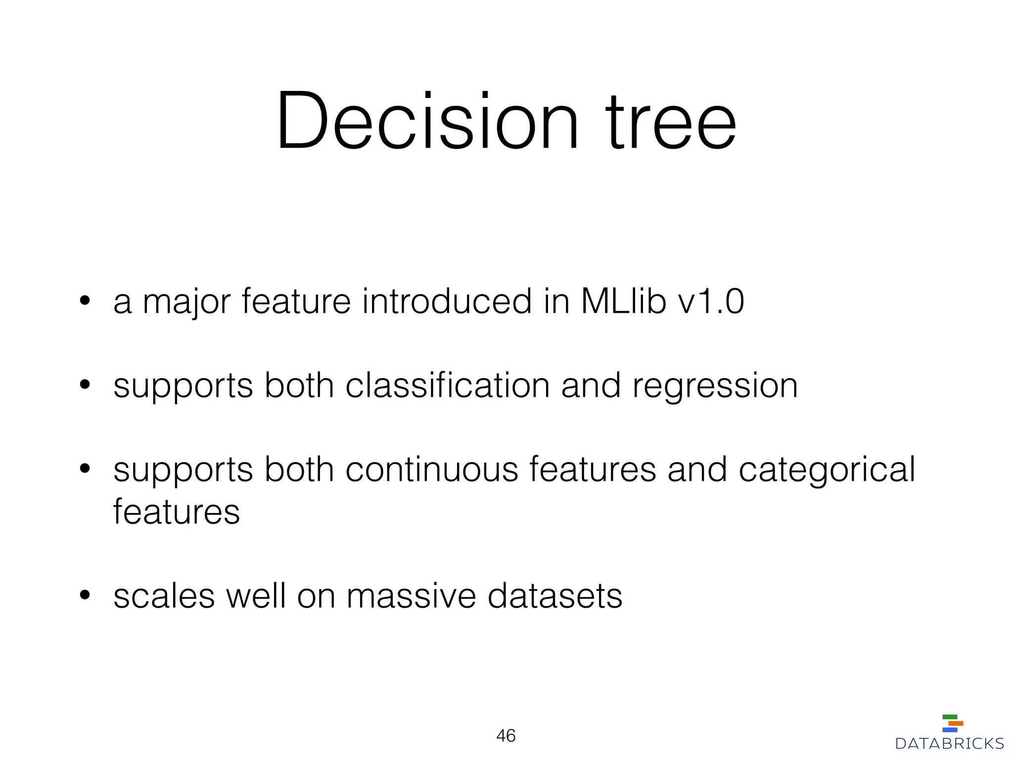 Decision tree
• a major feature introduced in MLlib v1.0
• supports both classiﬁcation and regression
• supports both continuous features and categorical
features
• scales well on massive datasets
46
 