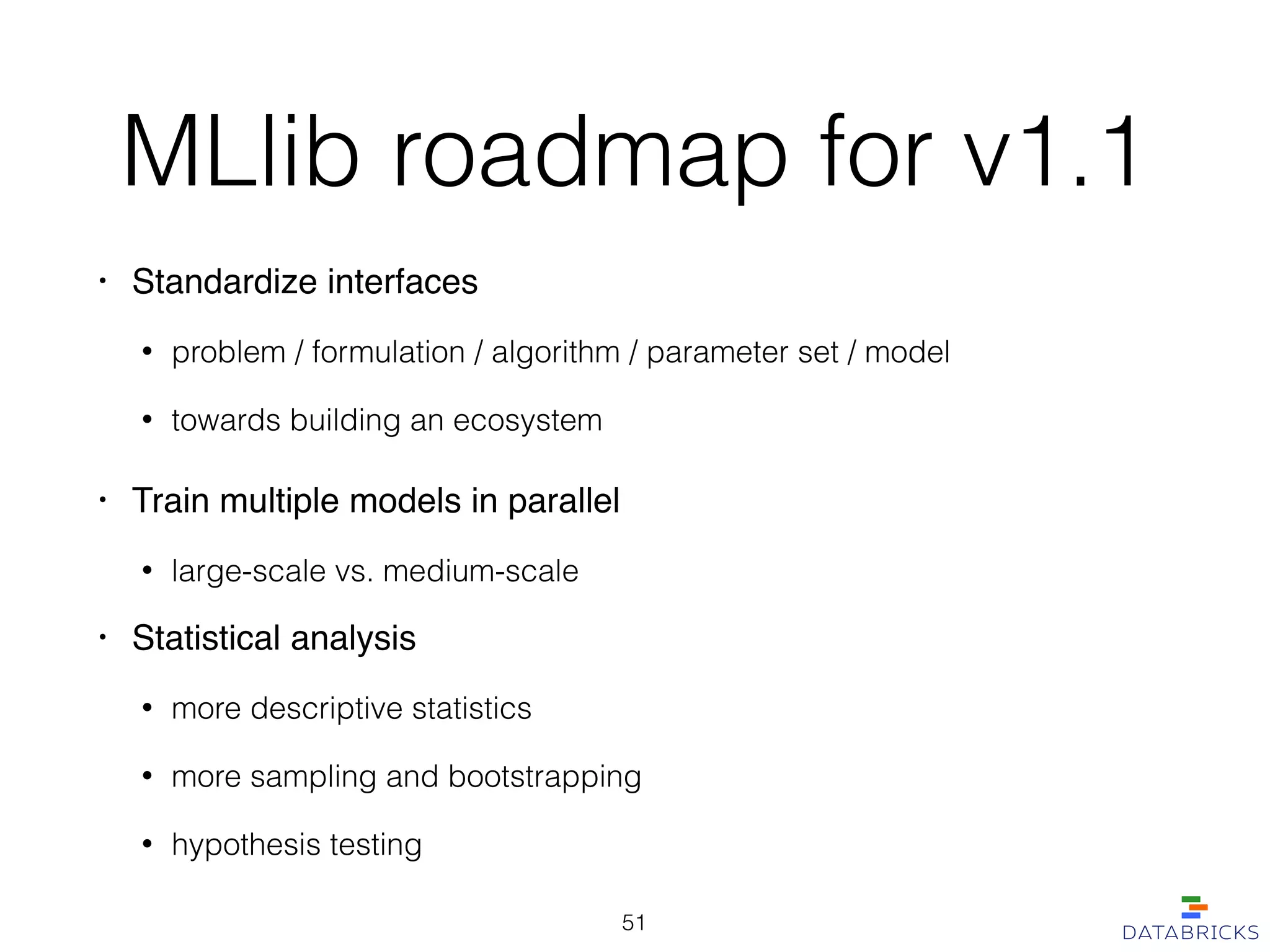 MLlib roadmap for v1.1
• Standardize interfaces!
• problem / formulation / algorithm / parameter set / model
• towards building an ecosystem
• Train multiple models in parallel!
• large-scale vs. medium-scale
• Statistical analysis!
• more descriptive statistics
• more sampling and bootstrapping
• hypothesis testing
51
 