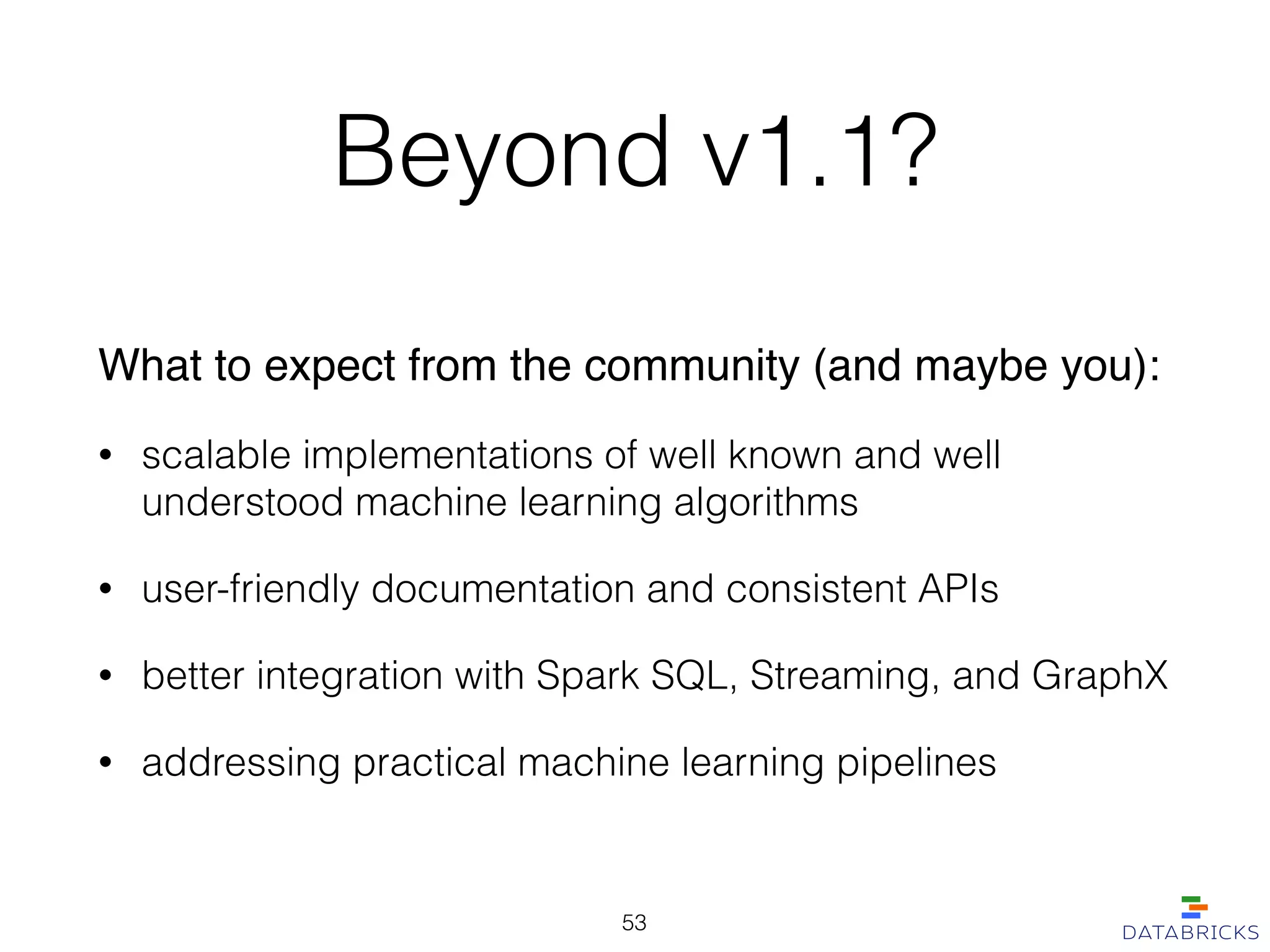 Beyond v1.1?
What to expect from the community (and maybe you):!
• scalable implementations of well known and well
understood machine learning algorithms
• user-friendly documentation and consistent APIs
• better integration with Spark SQL, Streaming, and GraphX
• addressing practical machine learning pipelines
53
 