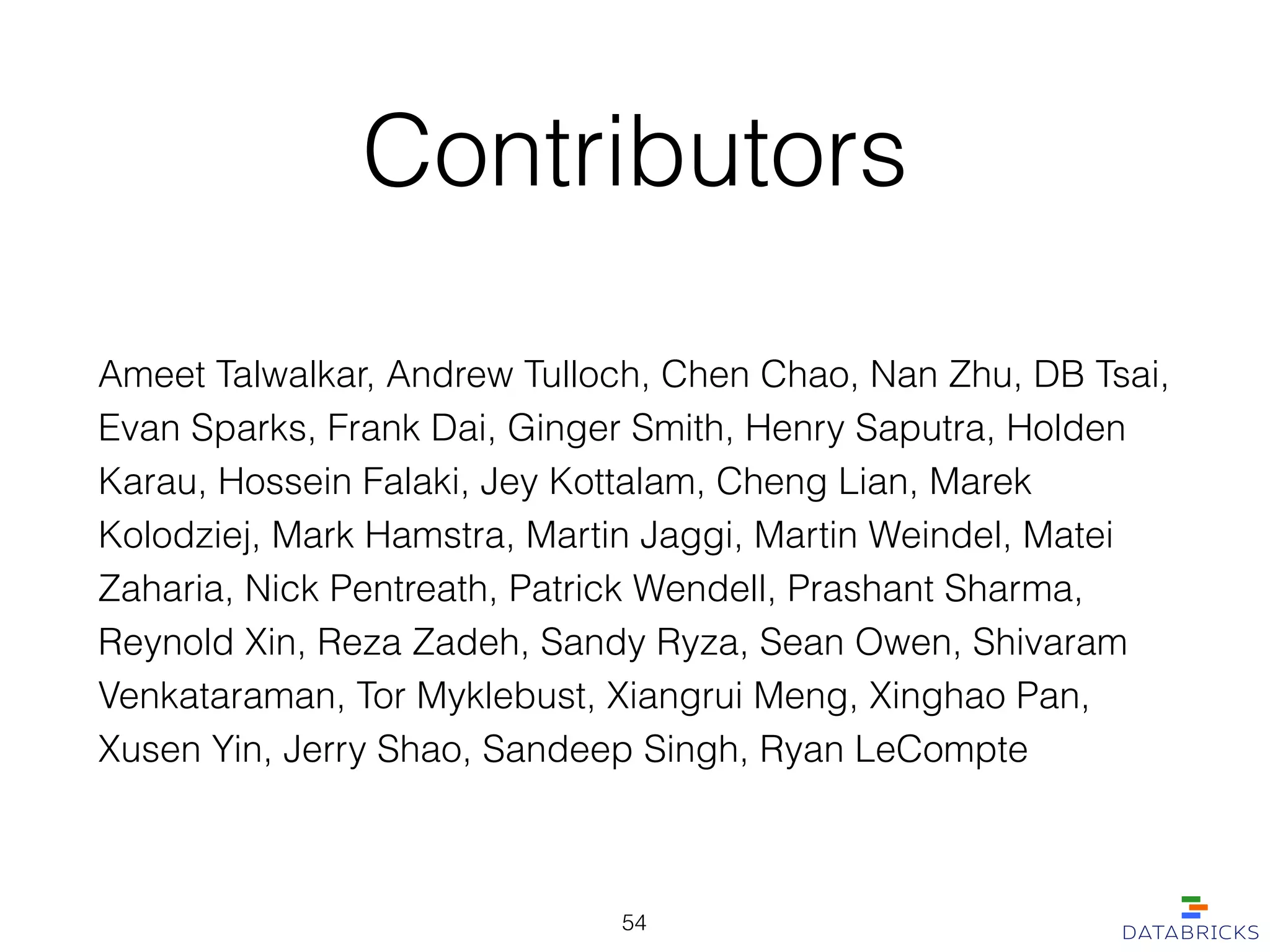 Contributors
Ameet Talwalkar, Andrew Tulloch, Chen Chao, Nan Zhu, DB Tsai,
Evan Sparks, Frank Dai, Ginger Smith, Henry Saputra, Holden
Karau, Hossein Falaki, Jey Kottalam, Cheng Lian, Marek
Kolodziej, Mark Hamstra, Martin Jaggi, Martin Weindel, Matei
Zaharia, Nick Pentreath, Patrick Wendell, Prashant Sharma,
Reynold Xin, Reza Zadeh, Sandy Ryza, Sean Owen, Shivaram
Venkataraman, Tor Myklebust, Xiangrui Meng, Xinghao Pan,
Xusen Yin, Jerry Shao, Sandeep Singh, Ryan LeCompte
54
 