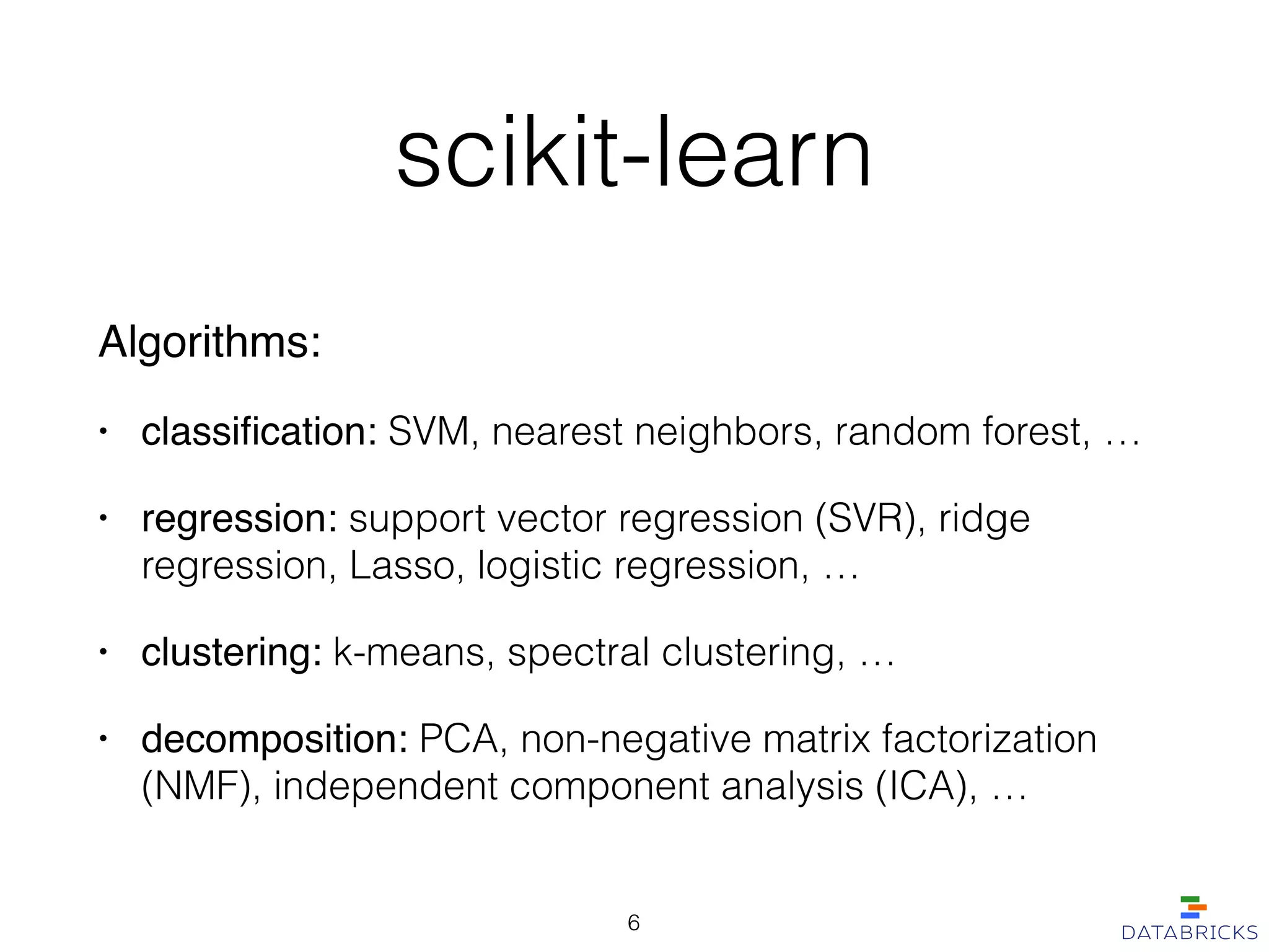 scikit-learn
Algorithms:!
• classiﬁcation: SVM, nearest neighbors, random forest, …
• regression: support vector regression (SVR), ridge
regression, Lasso, logistic regression, …!
• clustering: k-means, spectral clustering, …
• decomposition: PCA, non-negative matrix factorization
(NMF), independent component analysis (ICA), …
6
 