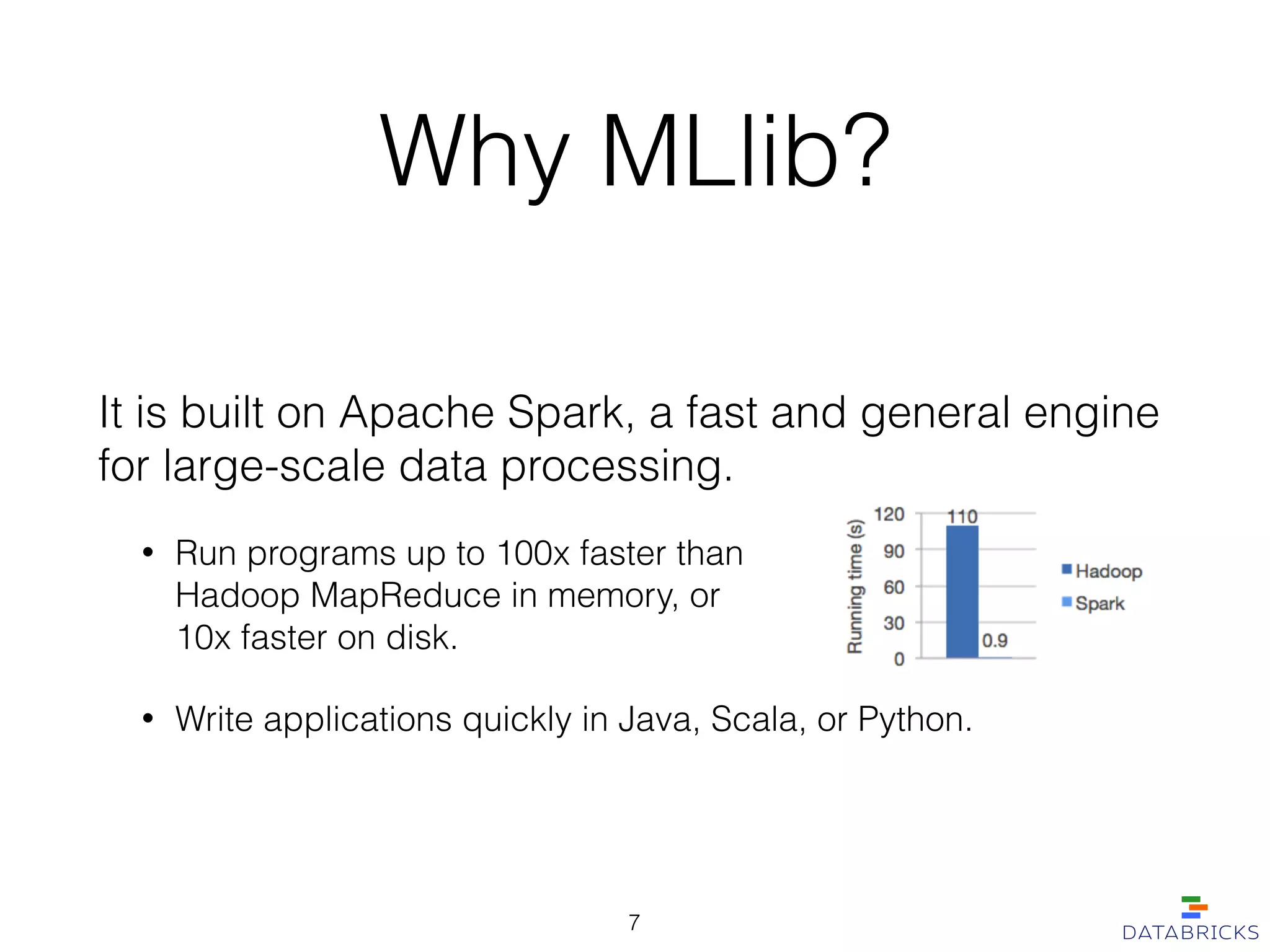 It is built on Apache Spark, a fast and general engine
for large-scale data processing.
• Run programs up to 100x faster than  
Hadoop MapReduce in memory, or  
10x faster on disk.
• Write applications quickly in Java, Scala, or Python.
Why MLlib?
7
 
