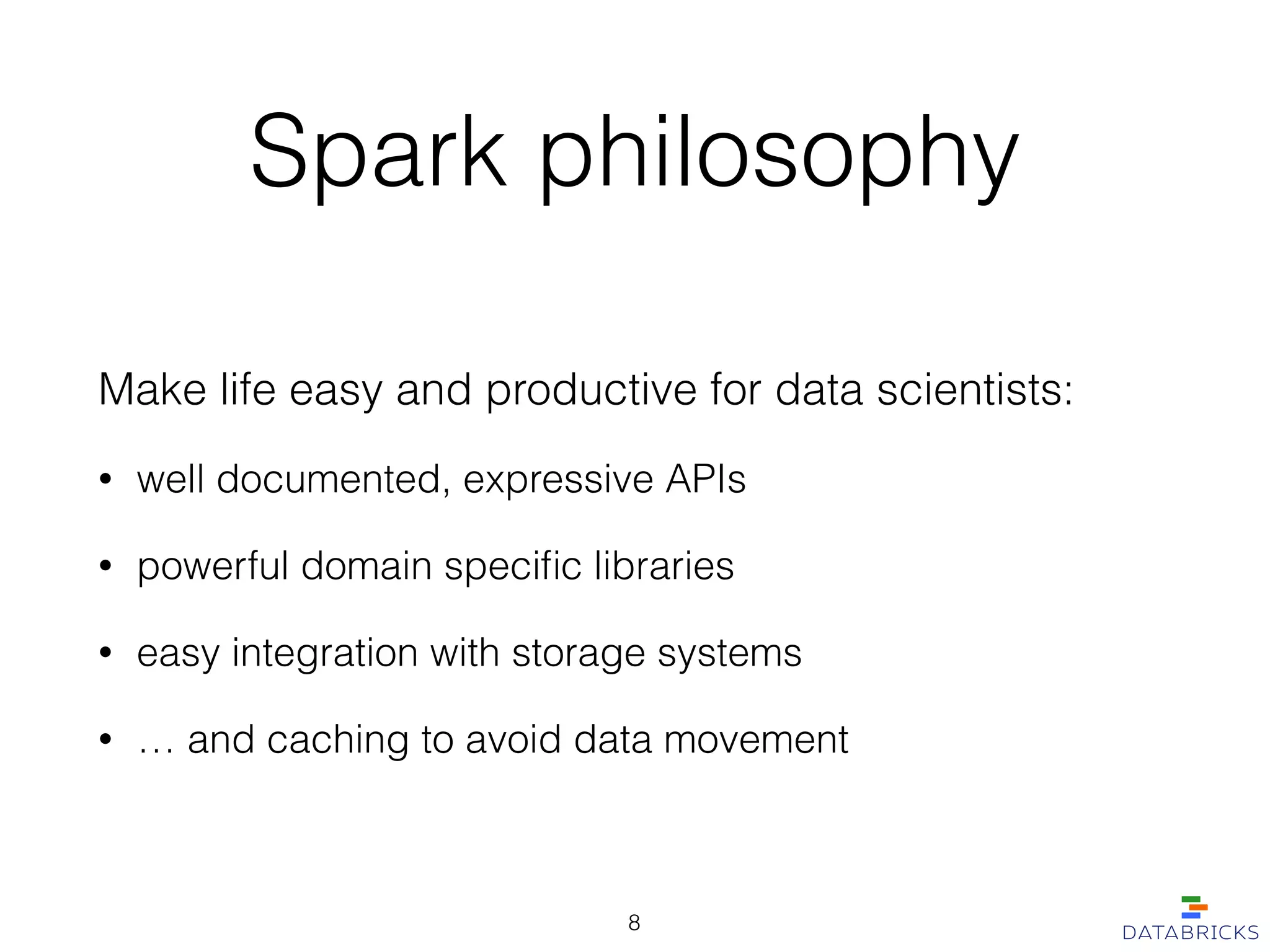 Spark philosophy
Make life easy and productive for data scientists:
• well documented, expressive APIs
• powerful domain speciﬁc libraries
• easy integration with storage systems
• … and caching to avoid data movement
8
 