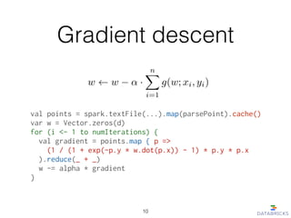 Gradient descent
val points = spark.textFile(...).map(parsePoint).cache()
var w = Vector.zeros(d)
for (i <- 1 to numIterations) {
  val gradient = points.map { p =>
    (1 / (1 + exp(-p.y * w.dot(p.x)) - 1) * p.y * p.x
  ).reduce(_ + _)
  w -= alpha * gradient
}
w w ↵ ·
nX
i=1
g(w; xi, yi)
10
 