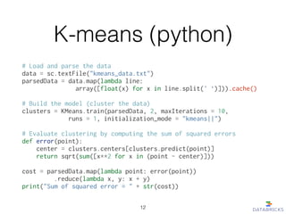 K-means (python)
# Load and parse the data
data = sc.textFile("kmeans_data.txt")
parsedData = data.map(lambda line:
array([float(x) for x in line.split(' ‘)])).cache()
!
# Build the model (cluster the data)
clusters = KMeans.train(parsedData, 2, maxIterations = 10,
runs = 1, initialization_mode = "kmeans||")
!
# Evaluate clustering by computing the sum of squared errors
def error(point):
center = clusters.centers[clusters.predict(point)]
return sqrt(sum([x**2 for x in (point - center)]))
!
cost = parsedData.map(lambda point: error(point))
.reduce(lambda x, y: x + y)
print("Sum of squared error = " + str(cost))
12
 