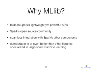 Why MLlib?
• built on Spark’s lightweight yet powerful APIs
• Spark’s open source community
• seamless integration with Spark’s other components
26
• comparable to or even better than other libraries
specialized in large-scale machine learning
 