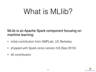 What is MLlib?
MLlib is an Apache Spark component focusing on
machine learning:!
• initial contribution from AMPLab, UC Berkeley
• shipped with Spark since version 0.8 (Sep 2013)
• 40 contributors
3
 