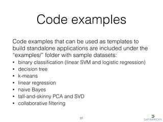 Code examples
Code examples that can be used as templates to
build standalone applications are included under the
“examples/” folder with sample datasets:
• binary classiﬁcation (linear SVM and logistic regression)
• decision tree
• k-means
• linear regression
• naive Bayes
• tall-and-skinny PCA and SVD
• collaborative ﬁltering
31
 