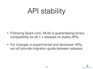 API stability
• Following Spark core, MLlib is guaranteeing binary
compatibility for all 1.x releases on stable APIs.
• For changes in experimental and developer APIs,
we will provide migration guide between releases.
33
 