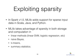Exploiting sparsity
• In Spark v1.0, MLlib adds support for sparse input
data in Scala, Java, and Python.
• MLlib takes advantage of sparsity in both storage
and computation in
• linear methods (linear SVM, logistic regression, etc)
• naive Bayes,
• k-means,
• summary statistics.
38
 