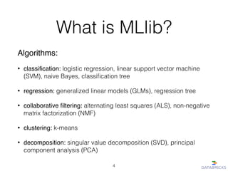 What is MLlib?
Algorithms:!
• classiﬁcation: logistic regression, linear support vector machine
(SVM), naive Bayes, classiﬁcation tree
• regression: generalized linear models (GLMs), regression tree
• collaborative ﬁltering: alternating least squares (ALS), non-negative
matrix factorization (NMF)
• clustering: k-means
• decomposition: singular value decomposition (SVD), principal
component analysis (PCA)
4
 